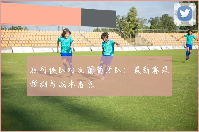 独行侠队对决葡萄牙队:最新赛果预测与战术看点