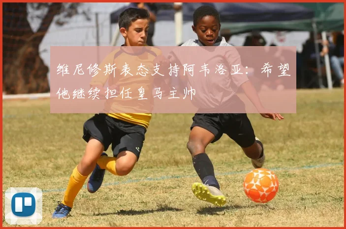 维尼修斯表态支持阿韦洛亚:希望他继续担任皇马主帅