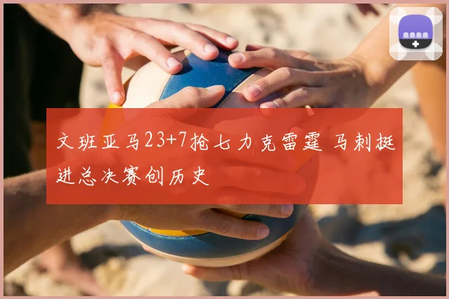 文班亚马23+7抢七力克雷霆 马刺挺进总决赛创历史