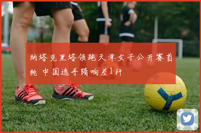 纳塔克里塔领跑天津女子公开赛首轮 中国选手隋响差1杆