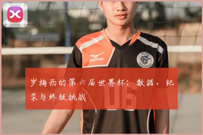 岁梅西的第六届世界杯:数据、纪录与终极挑战
