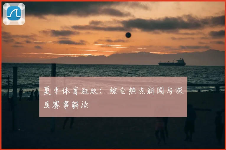 夏季体育狂欢：综合热点新闻与深度赛事解读