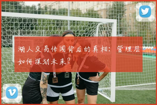 湖人交易传闻背后的真相：管理层如何谋划未来？