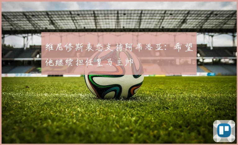 维尼修斯表态支持阿韦洛亚：希望他继续担任皇马主帅