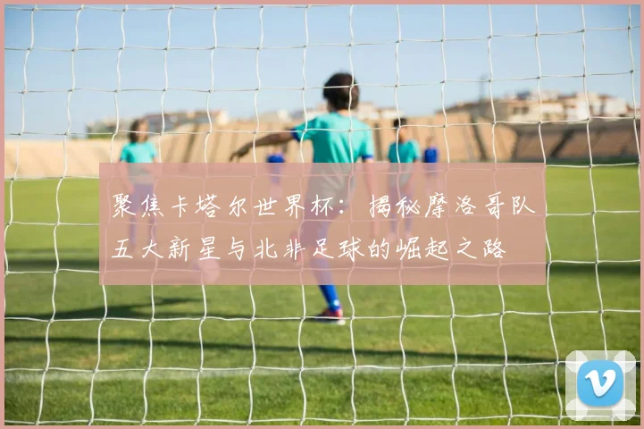 聚焦卡塔尔世界杯:揭秘摩洛哥队五大新星与北非足球的崛起之路