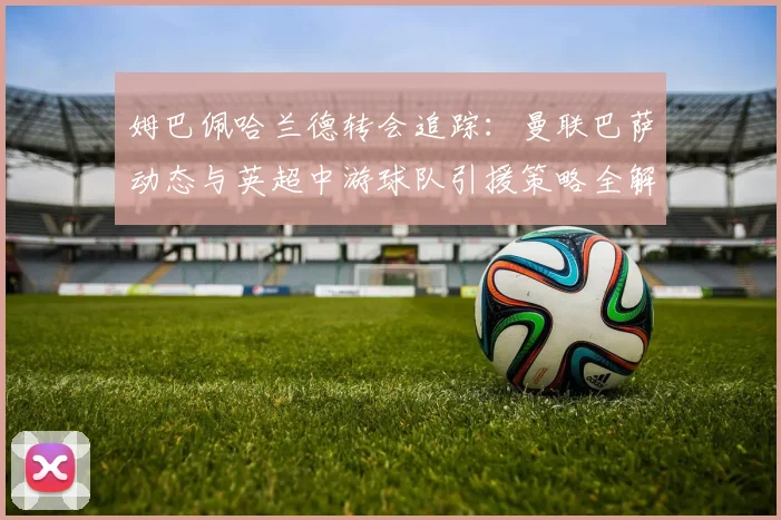 姆巴佩哈兰德转会追踪:曼联巴萨动态与英超中游球队引援策略全解析