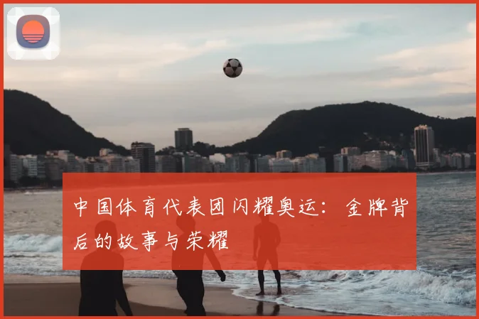 中国体育代表团闪耀奥运:金牌背后的故事与荣耀