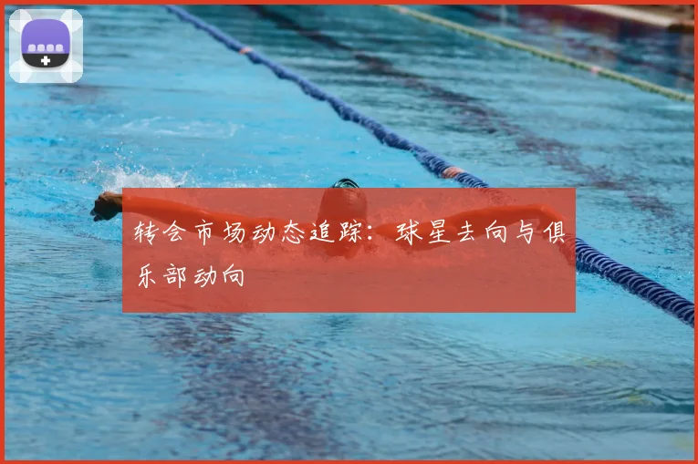 转会市场动态追踪:球星去向与俱乐部动向