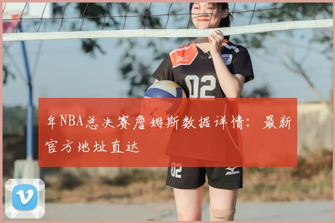 年NBA总决赛詹姆斯数据详情:最新官方地址直达