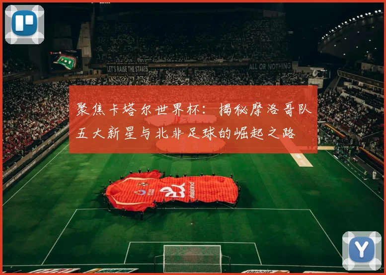 聚焦卡塔尔世界杯:揭秘摩洛哥队五大新星与北非足球的崛起之路