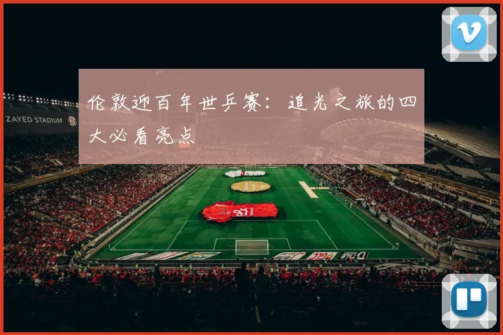 伦敦迎百年世乒赛:追光之旅的四大必看亮点