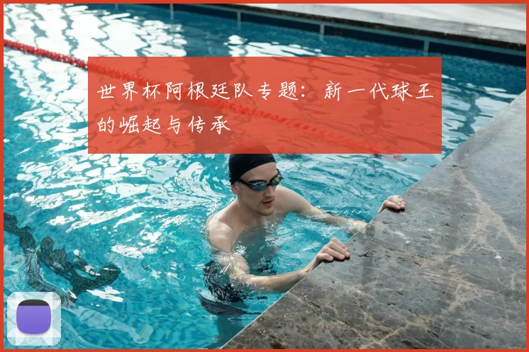 世界杯阿根廷队专题:新一代球王的崛起与传承