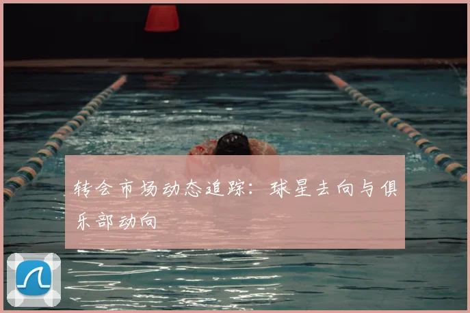 转会市场动态追踪：球星去向与俱乐部动向