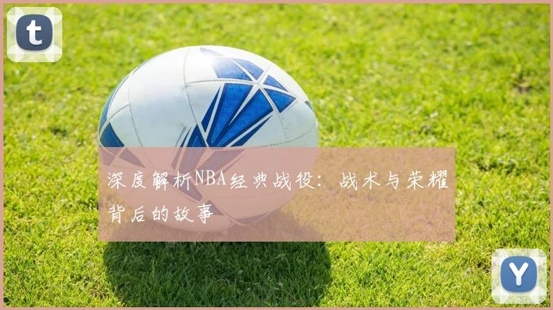 深度解析NBA经典战役：战术与荣耀背后的故事