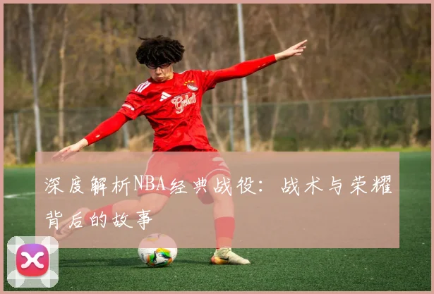 深度解析NBA经典战役:战术与荣耀背后的故事