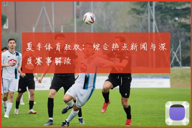 夏季体育狂欢:综合热点新闻与深度赛事解读