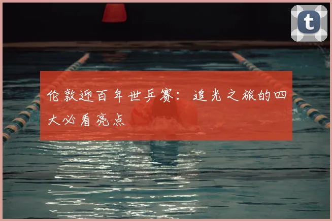伦敦迎百年世乒赛:追光之旅的四大必看亮点